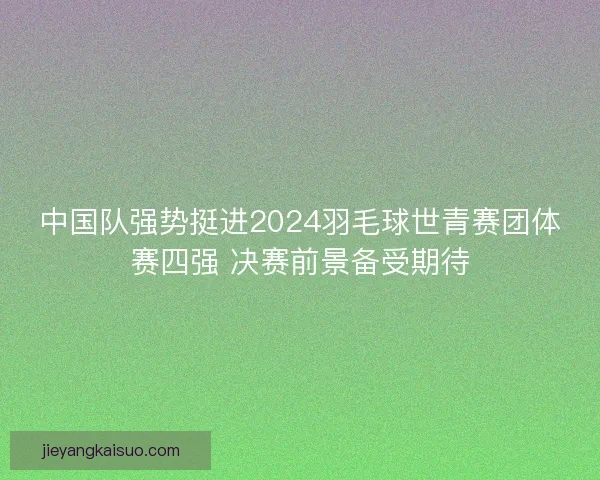 中国队强势挺进2024羽毛球世青赛团体赛四强 决赛前景备受期待