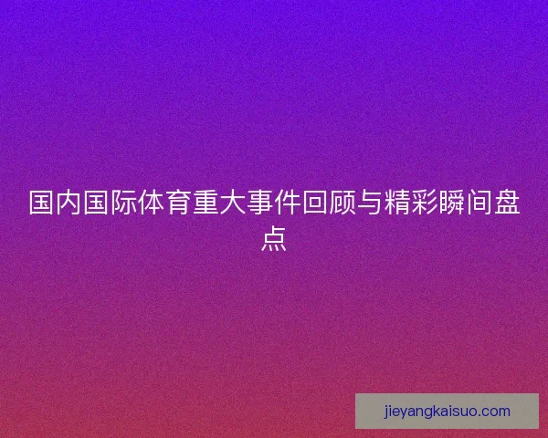 国内国际体育重大事件回顾与精彩瞬间盘点