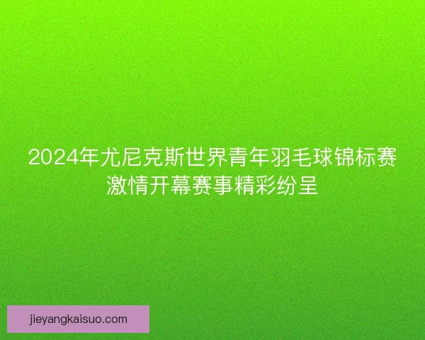 2024年尤尼克斯世界青年羽毛球锦标赛激情开幕赛事精彩纷呈