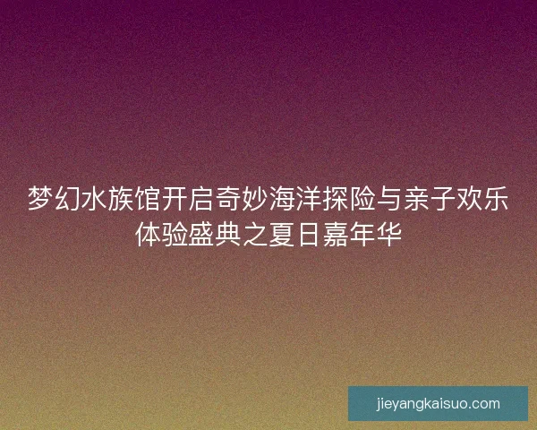 梦幻水族馆开启奇妙海洋探险与亲子欢乐体验盛典之夏日嘉年华