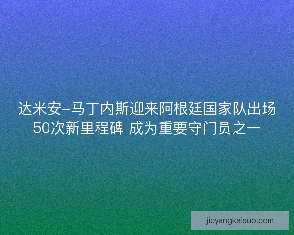 达米安-马丁内斯迎来阿根廷国家队出场50次新里程碑 成为重要守门员之一