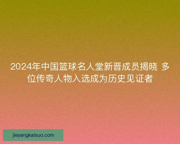 2024年中国篮球名人堂新晋成员揭晓 多位传奇人物入选成为历史见证者