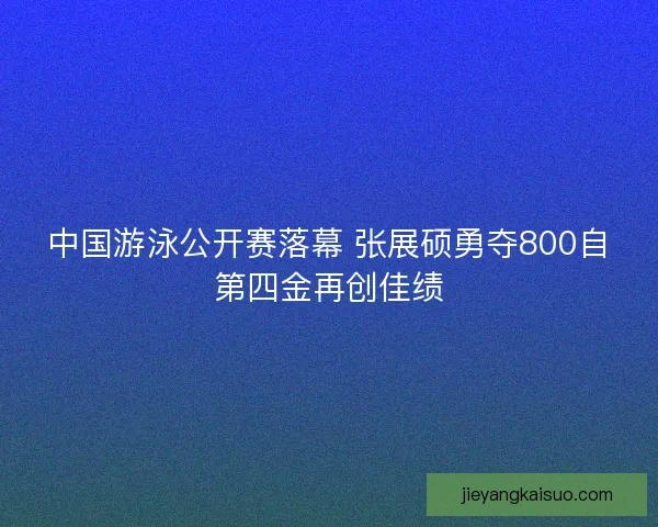中国游泳公开赛落幕 张展硕勇夺800自第四金再创佳绩