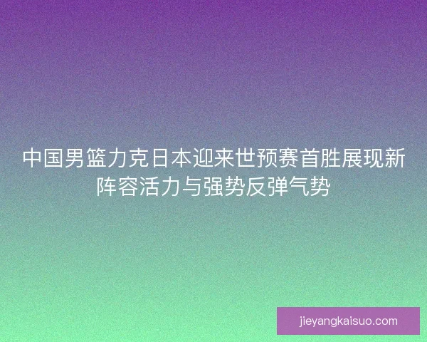 中国男篮力克日本迎来世预赛首胜展现新阵容活力与强势反弹气势