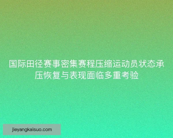 国际田径赛事密集赛程压缩运动员状态承压恢复与表现面临多重考验