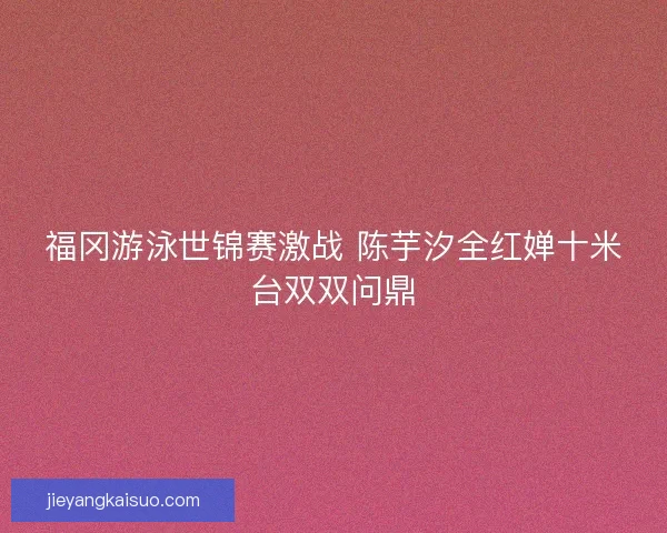 福冈游泳世锦赛激战 陈芋汐全红婵十米台双双问鼎