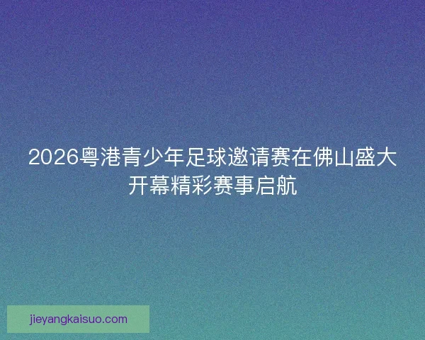 2026粤港青少年足球邀请赛在佛山盛大开幕精彩赛事启航