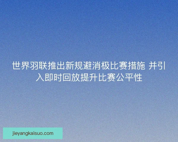 世界羽联推出新规避消极比赛措施 并引入即时回放提升比赛公平性