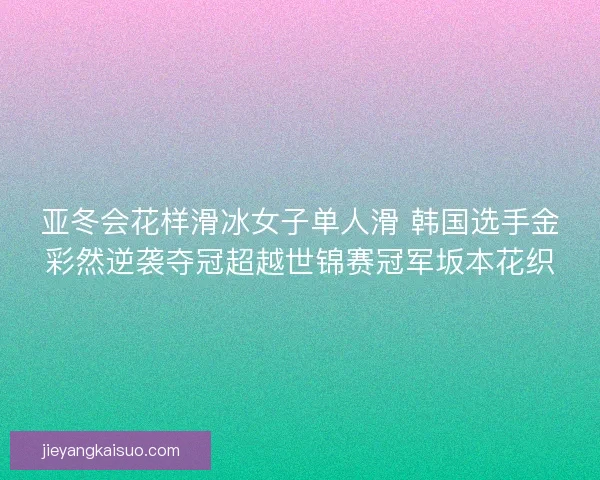 亚冬会花样滑冰女子单人滑 韩国选手金彩然逆袭夺冠超越世锦赛冠军坂本花织