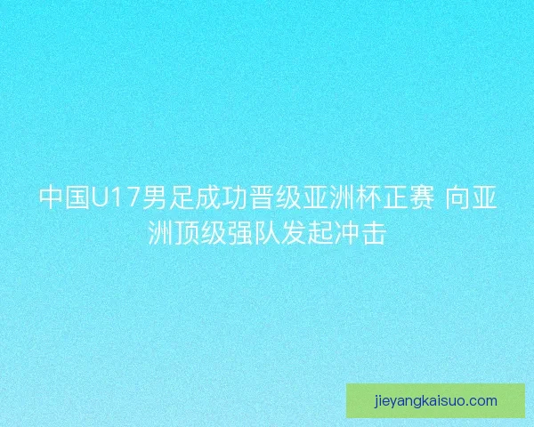 中国U17男足成功晋级亚洲杯正赛 向亚洲顶级强队发起冲击