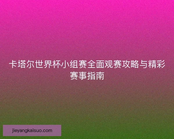 卡塔尔世界杯小组赛全面观赛攻略与精彩赛事指南