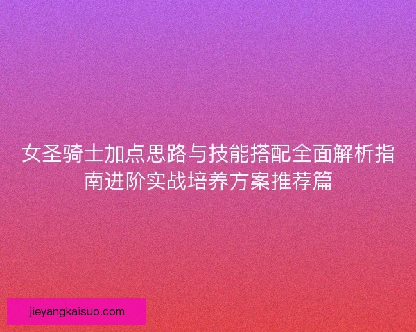 女圣骑士加点思路与技能搭配全面解析指南进阶实战培养方案推荐篇