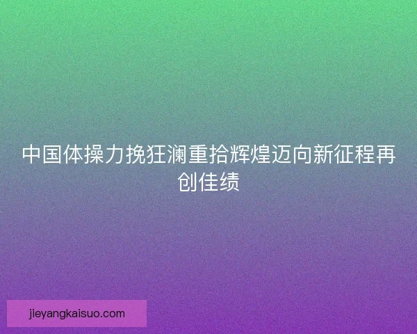 中国体操力挽狂澜重拾辉煌迈向新征程再创佳绩