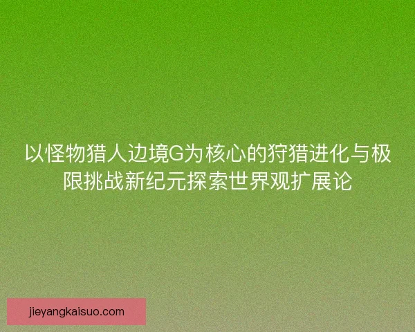 以怪物猎人边境G为核心的狩猎进化与极限挑战新纪元探索世界观扩展论