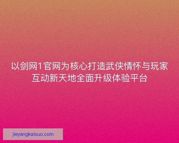 以剑网1官网为核心打造武侠情怀与玩家互动新天地全面升级体验平台