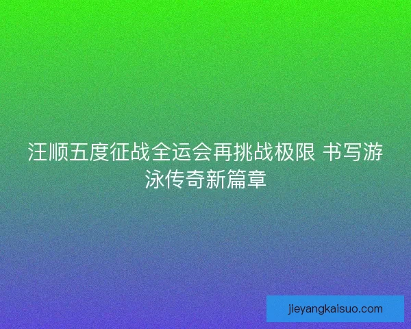 汪顺五度征战全运会再挑战极限 书写游泳传奇新篇章