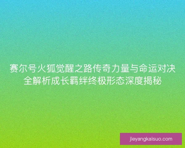 赛尔号火狐觉醒之路传奇力量与命运对决全解析成长羁绊终极形态深度揭秘