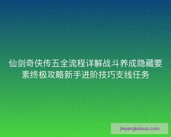 仙剑奇侠传五全流程详解战斗养成隐藏要素终极攻略新手进阶技巧支线任务