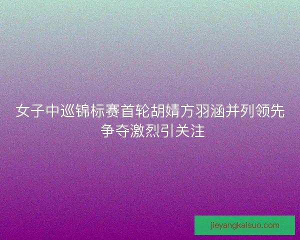 女子中巡锦标赛首轮胡婧方羽涵并列领先 争夺激烈引关注