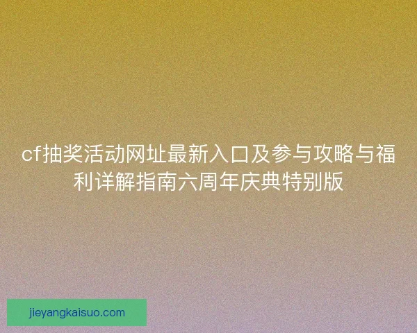 cf抽奖活动网址最新入口及参与攻略与福利详解指南六周年庆典特别版