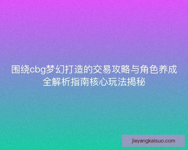 围绕cbg梦幻打造的交易攻略与角色养成全解析指南核心玩法揭秘