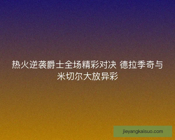 热火逆袭爵士全场精彩对决 德拉季奇与米切尔大放异彩