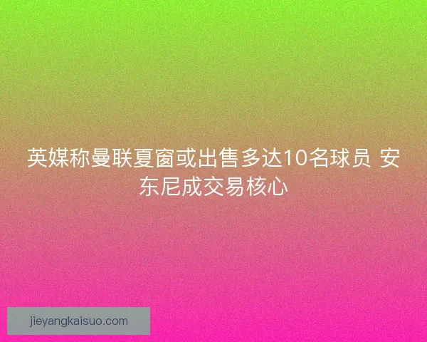 英媒称曼联夏窗或出售多达10名球员 安东尼成交易核心