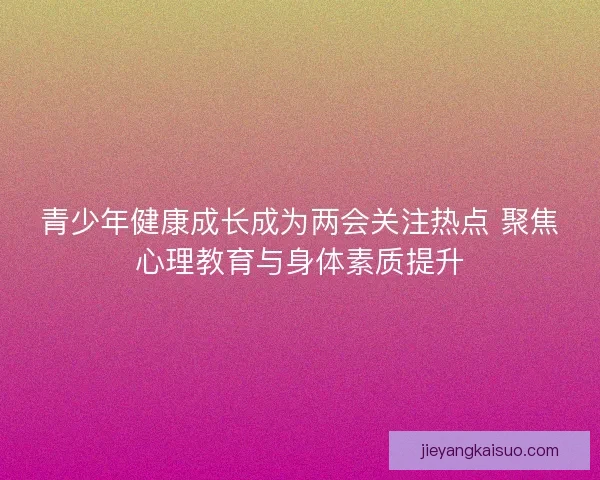 青少年健康成长成为两会关注热点 聚焦心理教育与身体素质提升