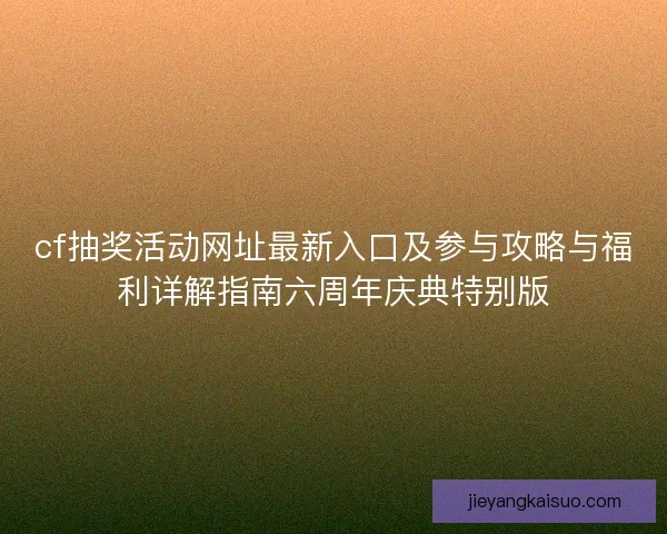cf抽奖活动网址最新入口及参与攻略与福利详解指南六周年庆典特别版