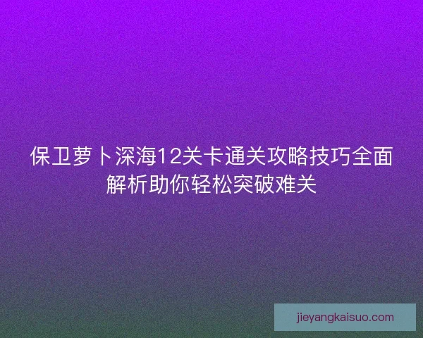 保卫萝卜深海12关卡通关攻略技巧全面解析助你轻松突破难关