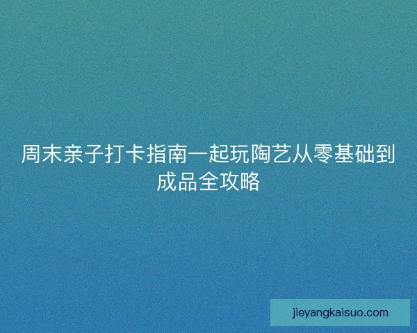 周末亲子打卡指南一起玩陶艺从零基础到成品全攻略